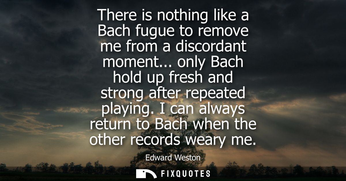 There is nothing like a Bach fugue to remove me from a discordant moment... only Bach hold up fresh and strong after rep