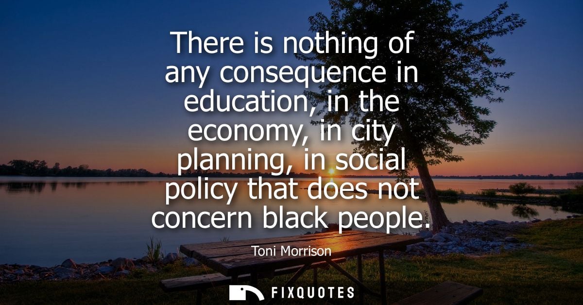There is nothing of any consequence in education, in the economy, in city planning, in social policy that does not conce