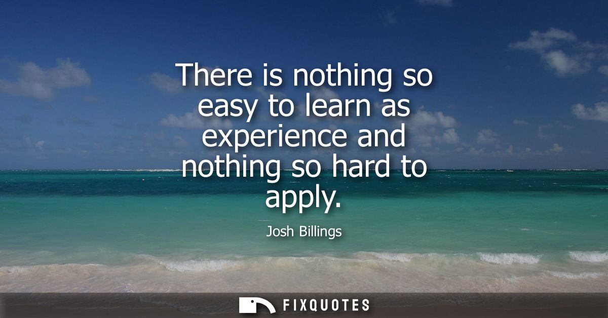 There is nothing so easy to learn as experience and nothing so hard to apply