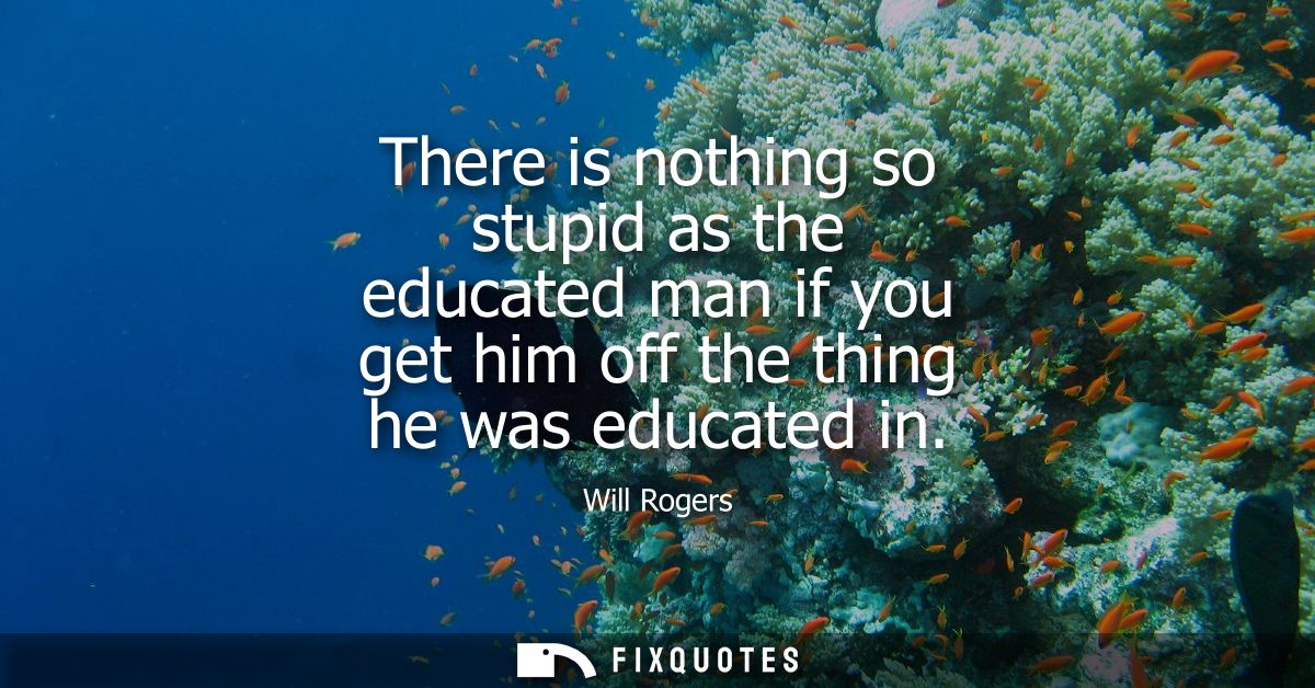 There is nothing so stupid as the educated man if you get him off the thing he was educated in