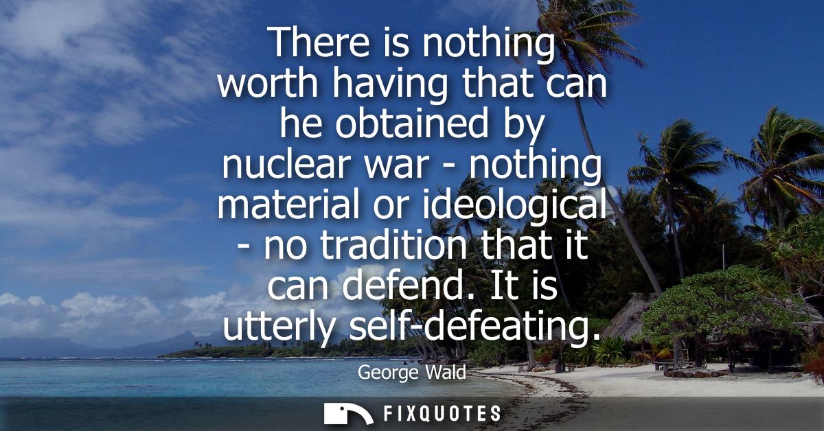 There is nothing worth having that can he obtained by nuclear war - nothing material or ideological - no tradition that 