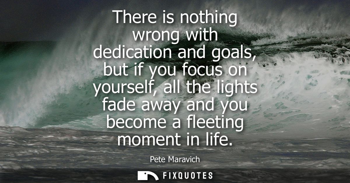 There is nothing wrong with dedication and goals, but if you focus on yourself, all the lights fade away and you become 