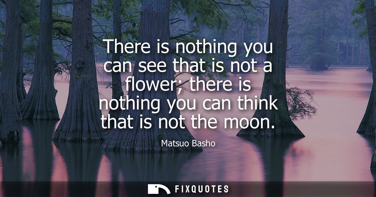 There is nothing you can see that is not a flower there is nothing you can think that is not the moon
