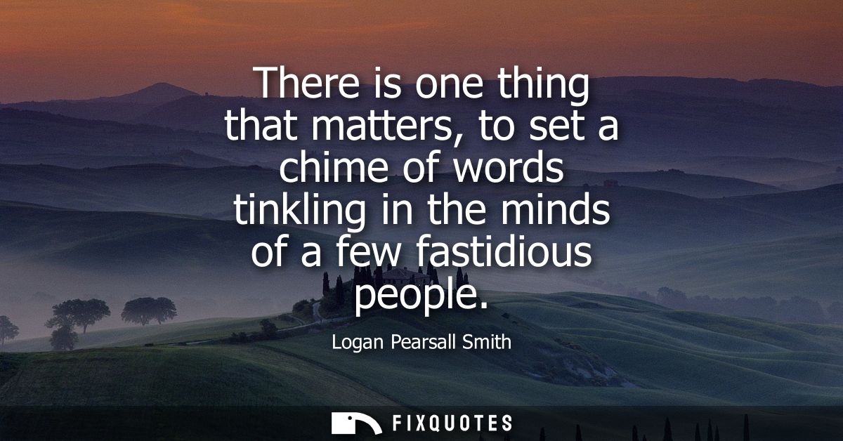 There is one thing that matters, to set a chime of words tinkling in the minds of a few fastidious people