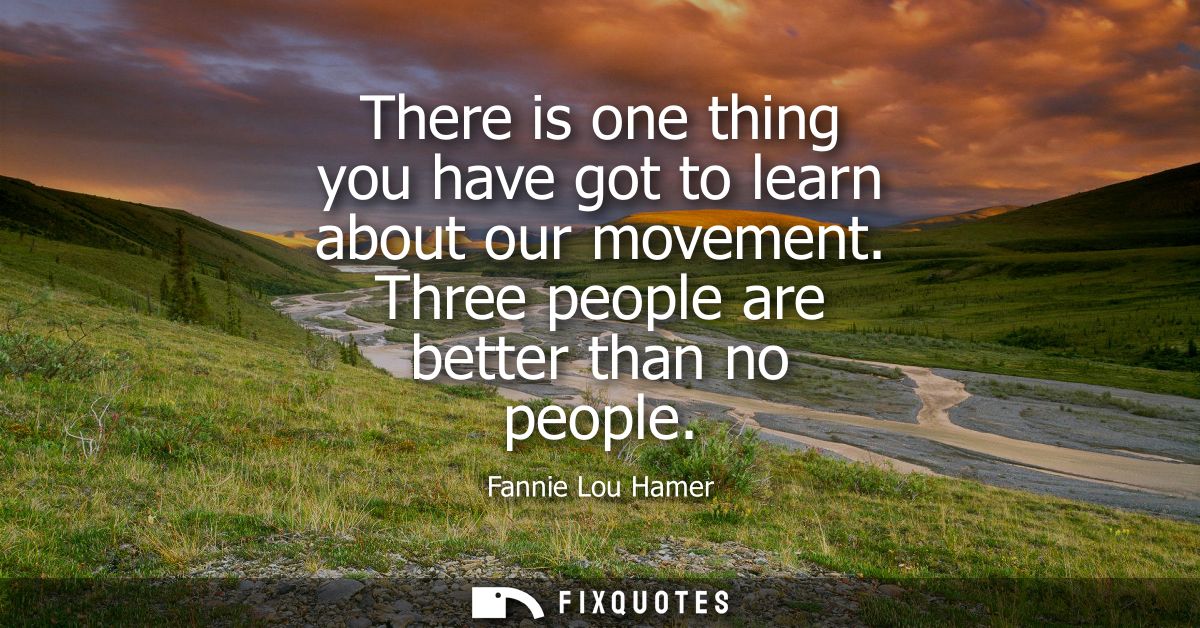There is one thing you have got to learn about our movement. Three people are better than no people