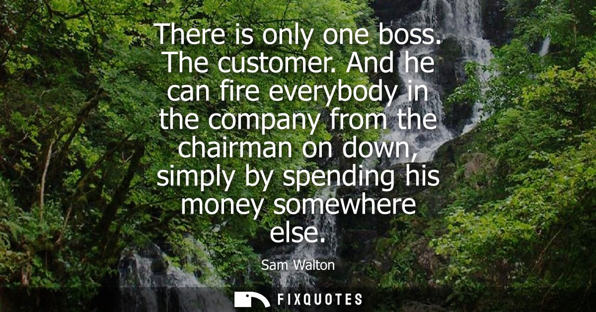 There is only one boss. The customer. And he can fire everybody in the company from the chairman on down, simply by spen