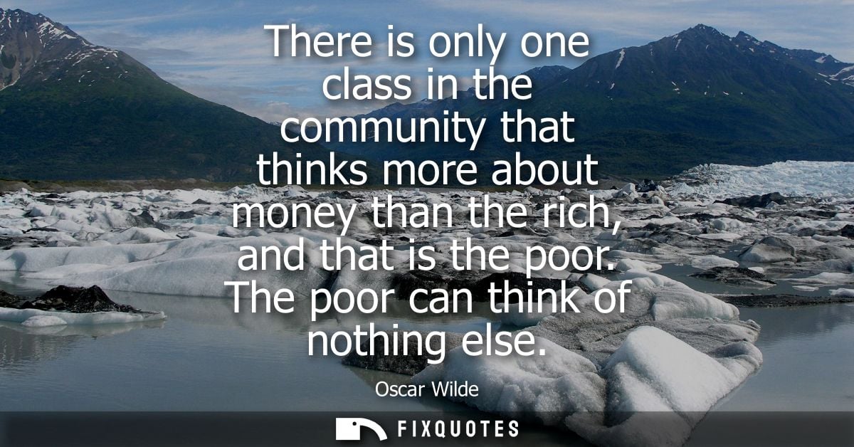 There is only one class in the community that thinks more about money than the rich, and that is the poor. The poor can 