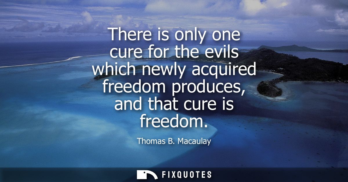 There is only one cure for the evils which newly acquired freedom produces, and that cure is freedom