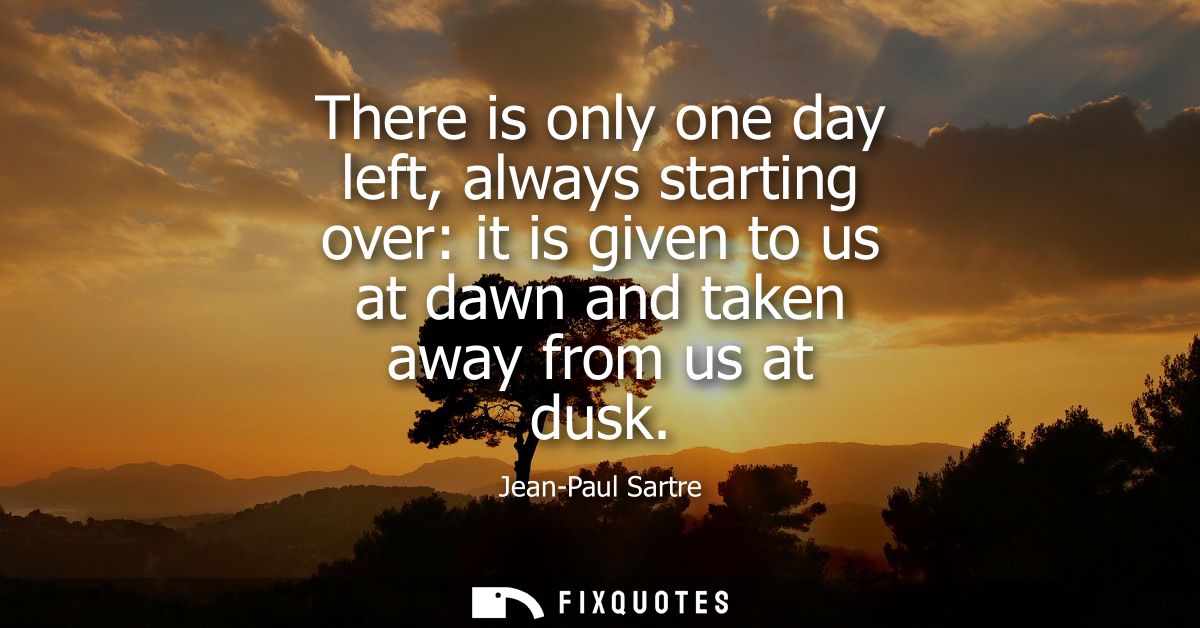 There is only one day left, always starting over: it is given to us at dawn and taken away from us at dusk - Jean-Paul S