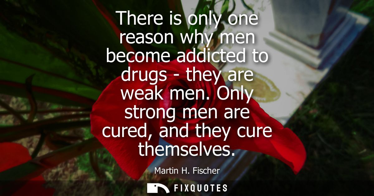 There is only one reason why men become addicted to drugs - they are weak men. Only strong men are cured, and they cure 