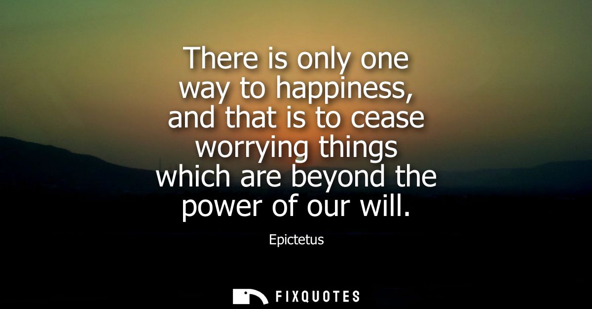 There is only one way to happiness, and that is to cease worrying things which are beyond the power of our will - Epicte