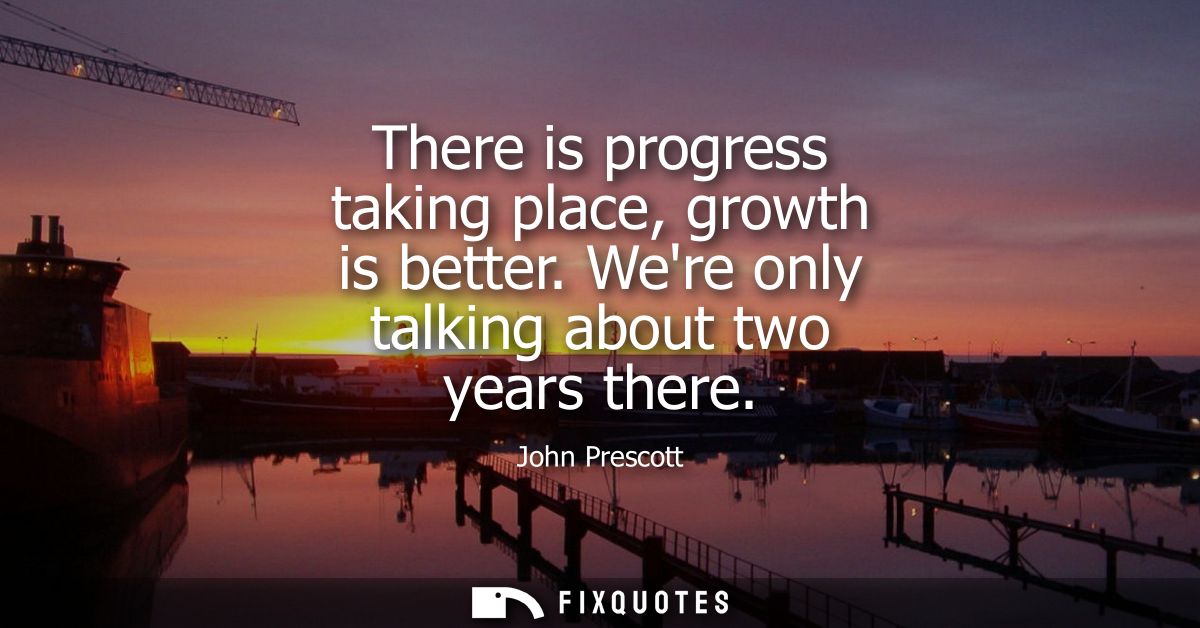 There is progress taking place, growth is better. Were only talking about two years there