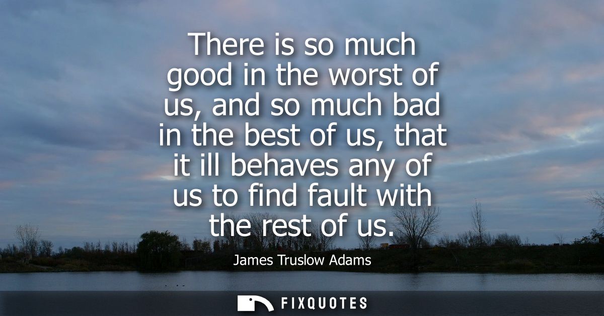 There is so much good in the worst of us, and so much bad in the best of us, that it ill behaves any of us to find fault