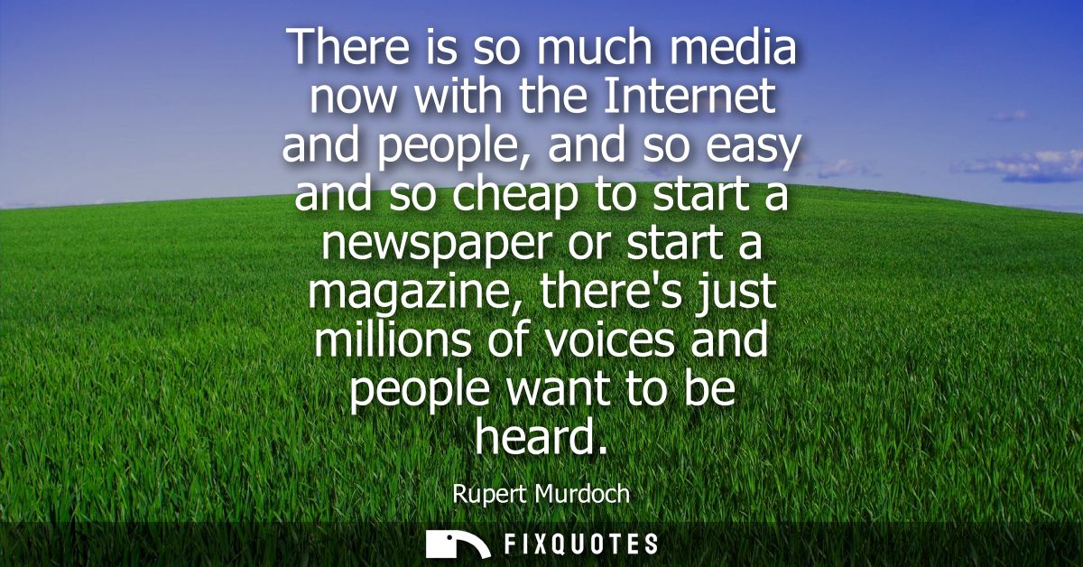 There is so much media now with the Internet and people, and so easy and so cheap to start a newspaper or start a magazi