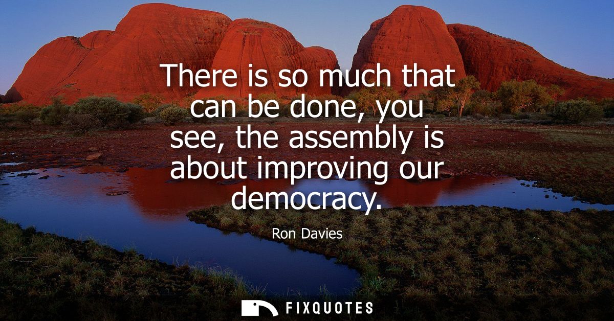 There is so much that can be done, you see, the assembly is about improving our democracy