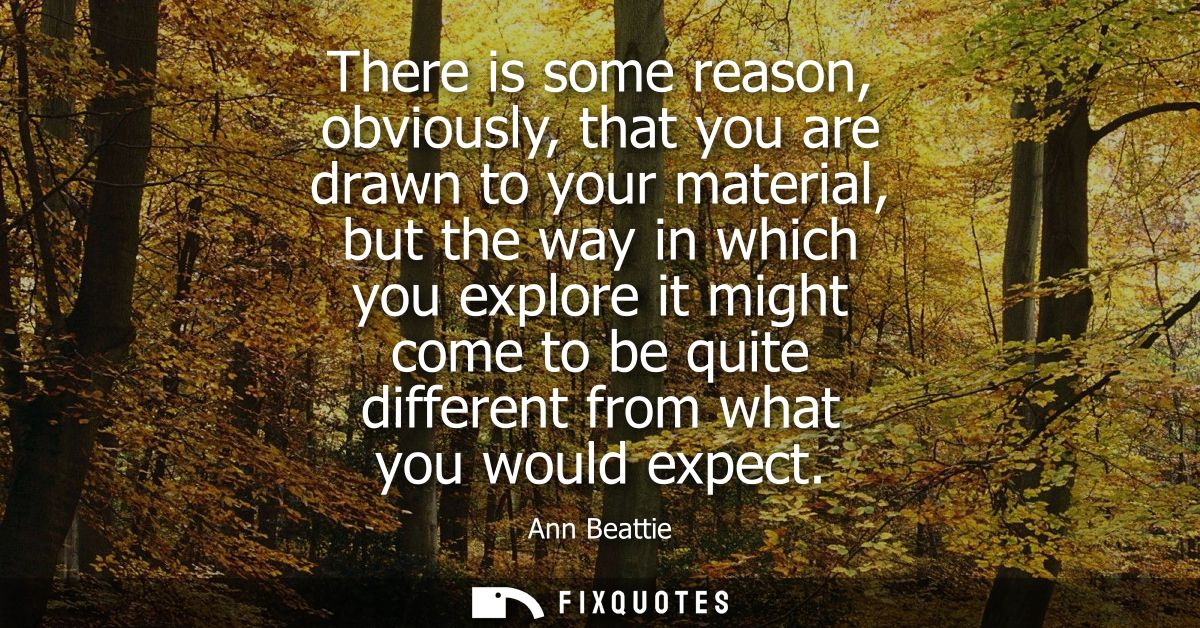 There is some reason, obviously, that you are drawn to your material, but the way in which you explore it might come to 