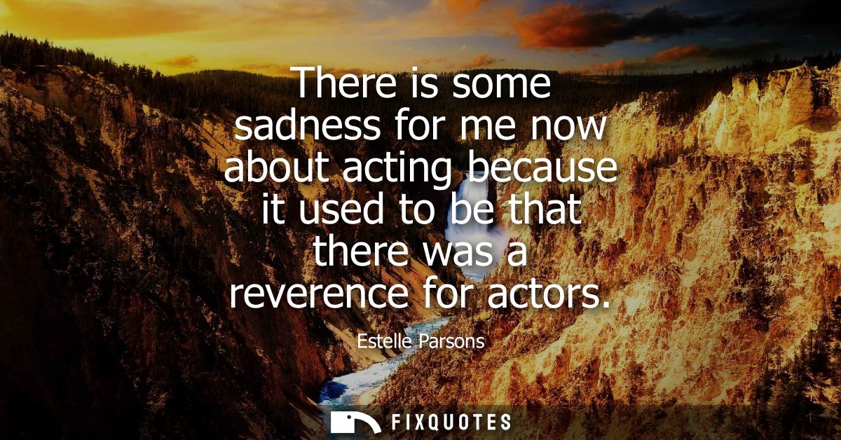 There is some sadness for me now about acting because it used to be that there was a reverence for actors