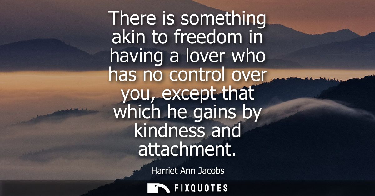 There is something akin to freedom in having a lover who has no control over you, except that which he gains by kindness