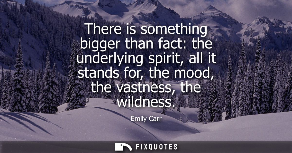There is something bigger than fact: the underlying spirit, all it stands for, the mood, the vastness, the wildness