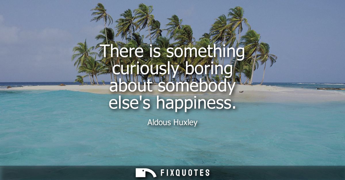 There is something curiously boring about somebody elses happiness
