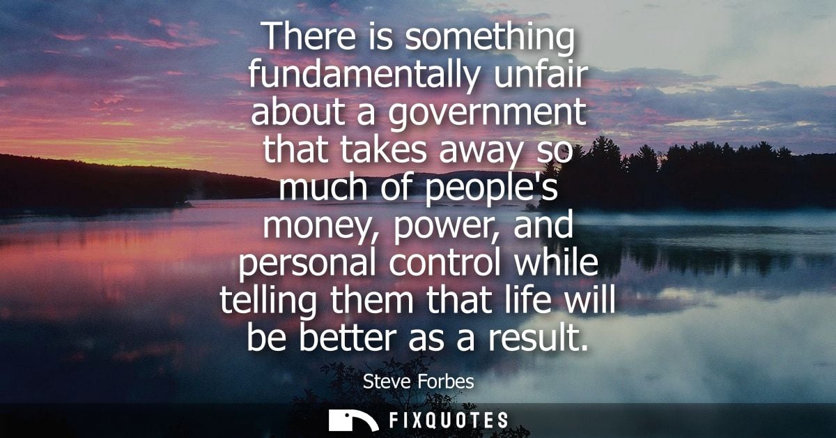There is something fundamentally unfair about a government that takes away so much of peoples money, power, and personal