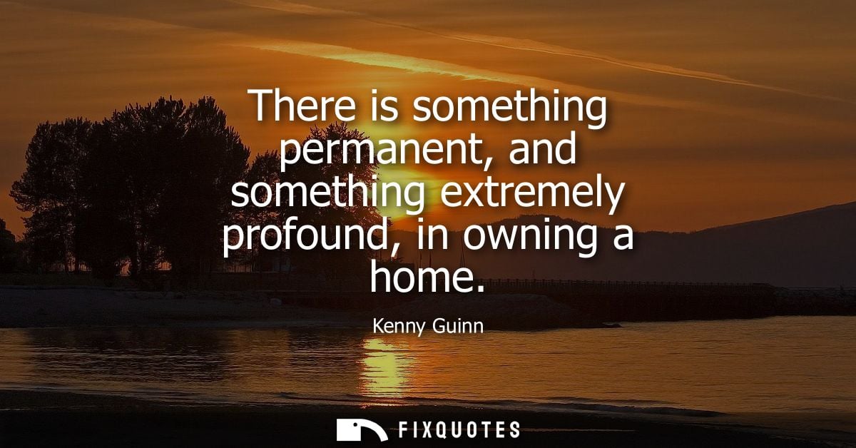 There is something permanent, and something extremely profound, in owning a home