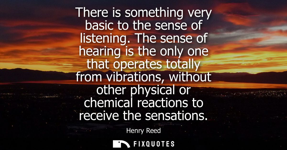 There is something very basic to the sense of listening. The sense of hearing is the only one that operates totally from