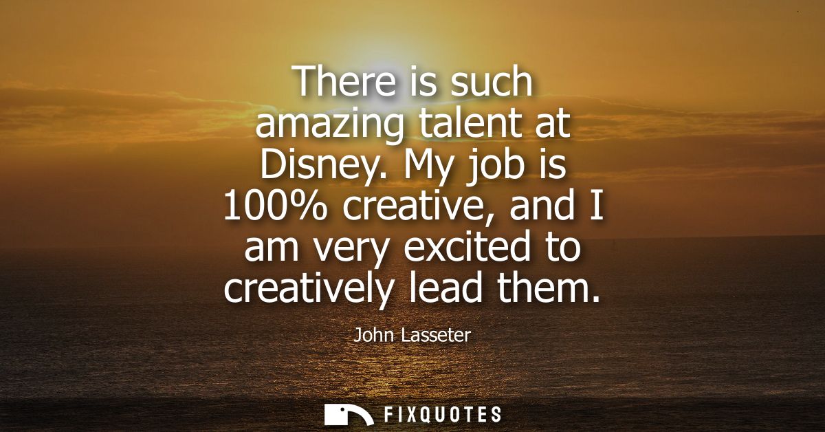 There is such amazing talent at Disney. My job is 100% creative, and I am very excited to creatively lead them