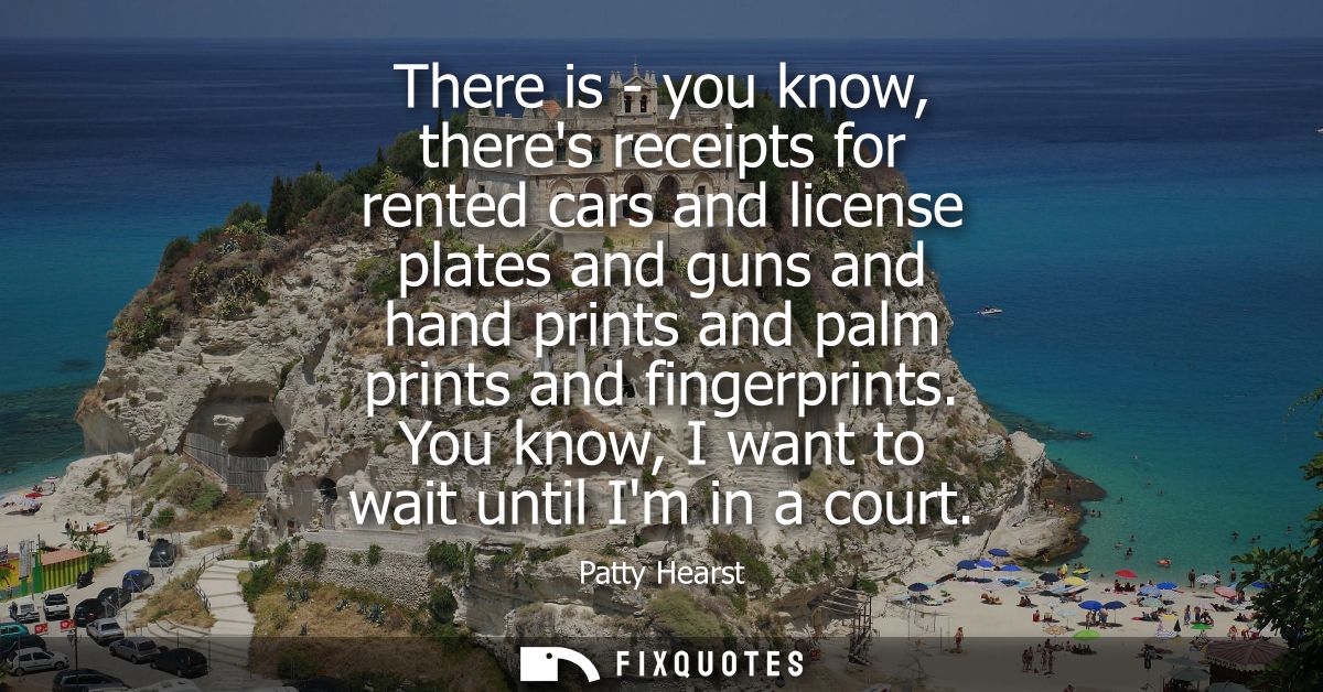 There is - you know, theres receipts for rented cars and license plates and guns and hand prints and palm prints and fin