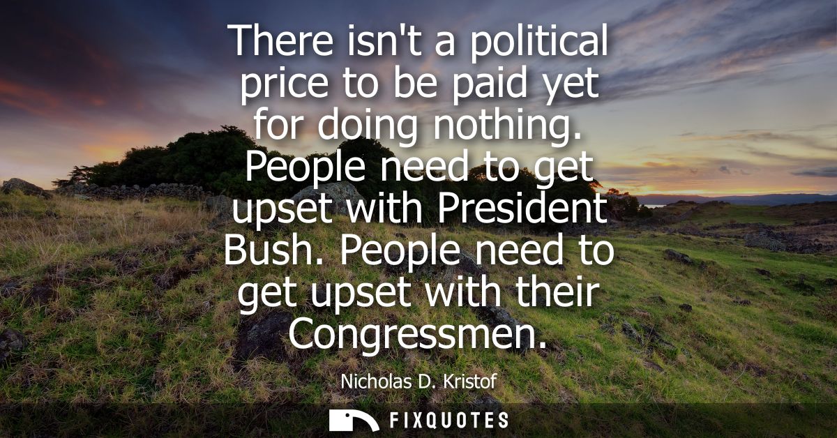 There isnt a political price to be paid yet for doing nothing. People need to get upset with President Bush. People need