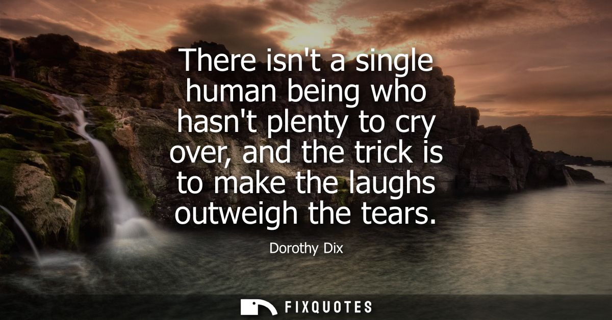 There isnt a single human being who hasnt plenty to cry over, and the trick is to make the laughs outweigh the tears