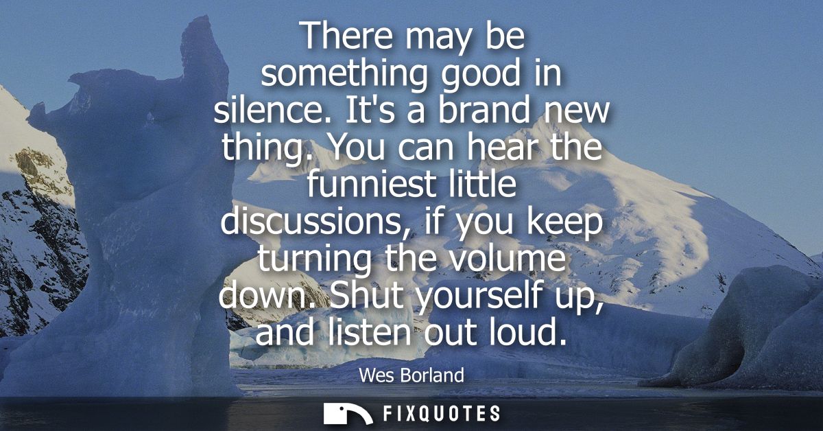 There may be something good in silence. Its a brand new thing. You can hear the funniest little discussions, if you keep