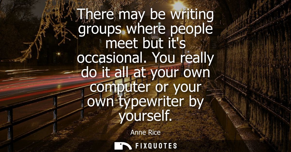 There may be writing groups where people meet but its occasional. You really do it all at your own computer or your own 
