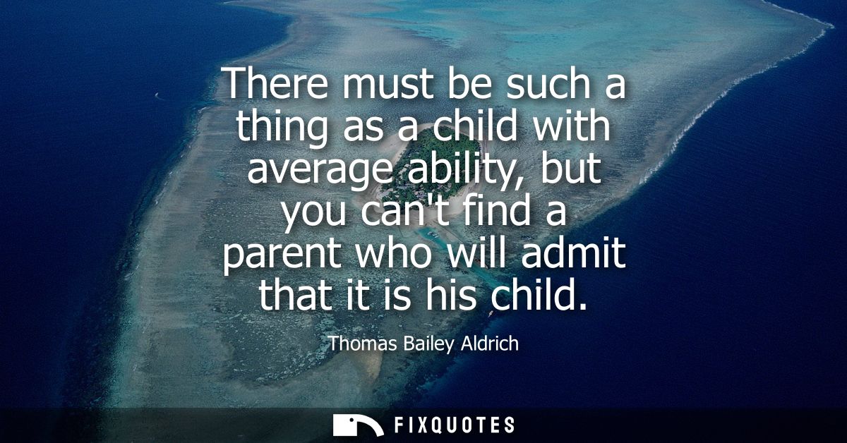 There must be such a thing as a child with average ability, but you cant find a parent who will admit that it is his chi