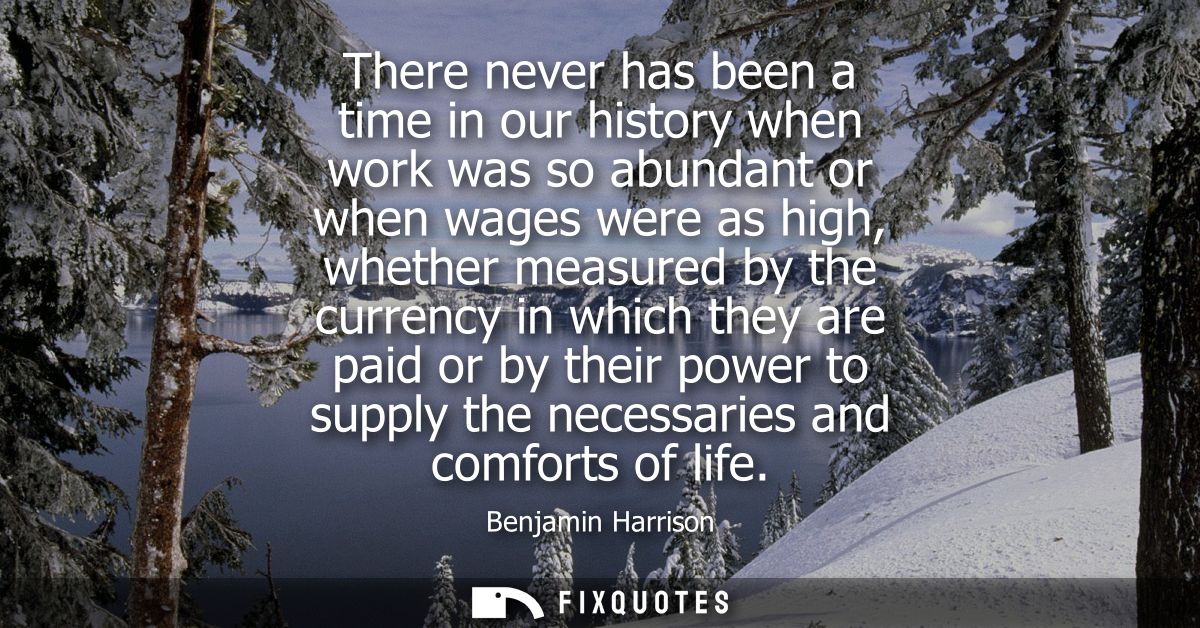 There never has been a time in our history when work was so abundant or when wages were as high, whether measured by the