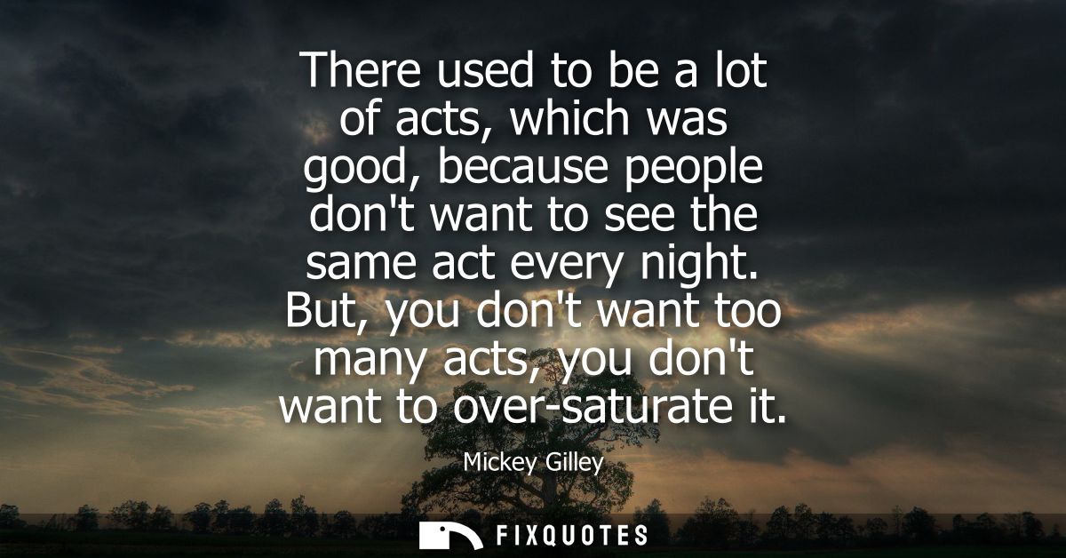 There used to be a lot of acts, which was good, because people dont want to see the same act every night.