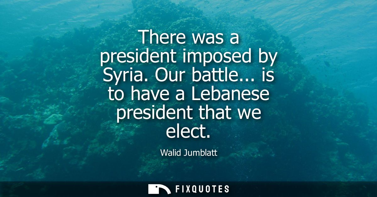 There was a president imposed by Syria. Our battle... is to have a Lebanese president that we elect