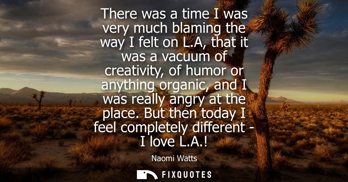 There was a time I was very much blaming the way I felt on L.A, that it was a vacuum of creativity, of humor or anything