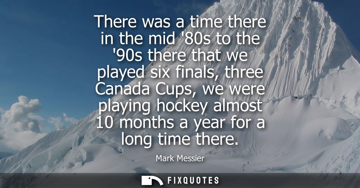 There was a time there in the mid 80s to the 90s there that we played six finals, three Canada Cups, we were playing hoc