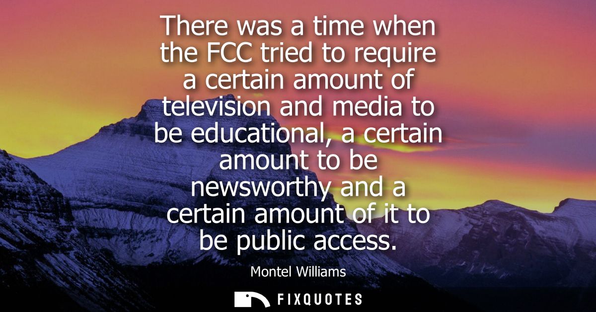 There was a time when the FCC tried to require a certain amount of television and media to be educational, a certain amo