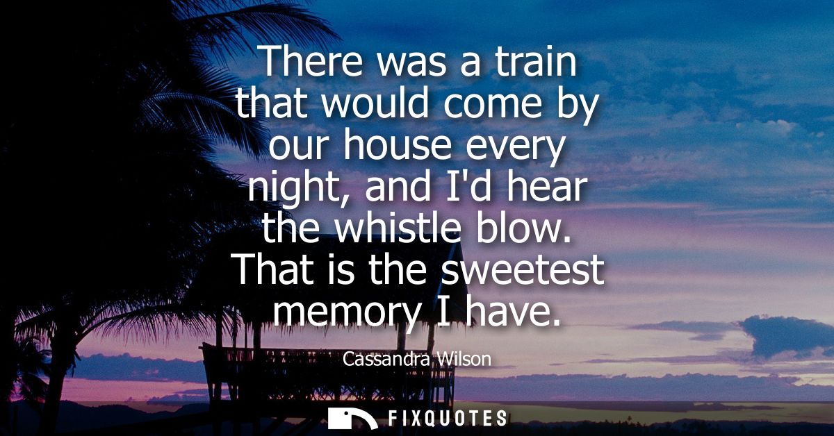 There was a train that would come by our house every night, and Id hear the whistle blow. That is the sweetest memory I 