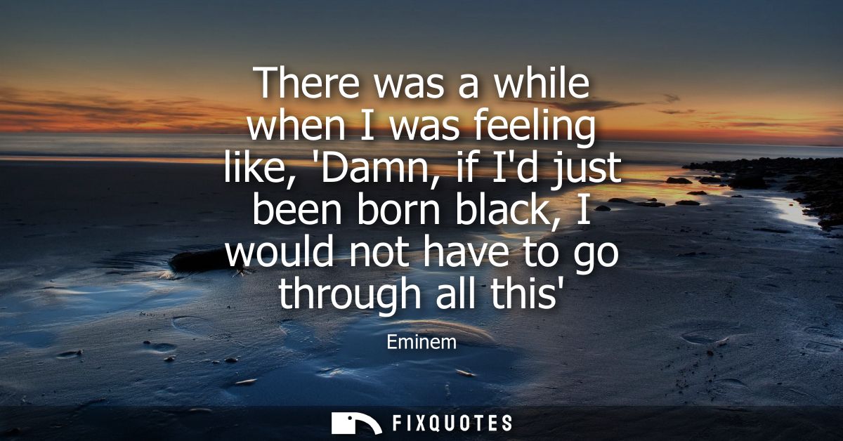 There was a while when I was feeling like, Damn, if Id just been born black, I would not have to go through all this