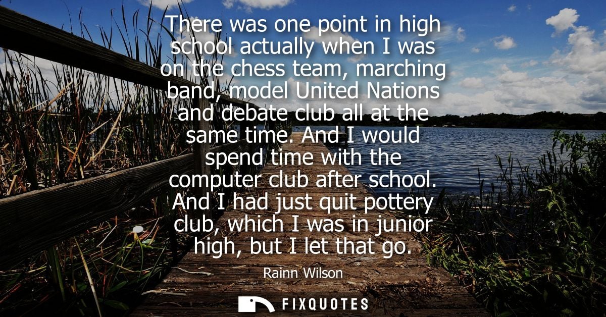 There was one point in high school actually when I was on the chess team, marching band, model United Nations and debate