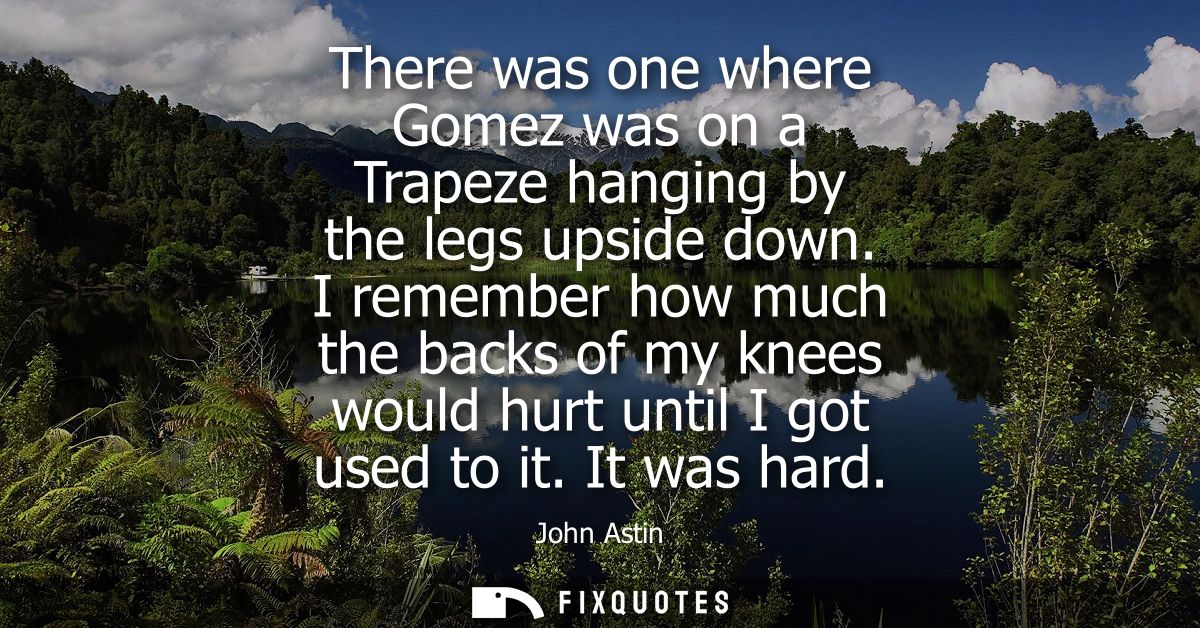 There was one where Gomez was on a Trapeze hanging by the legs upside down. I remember how much the backs of my knees wo