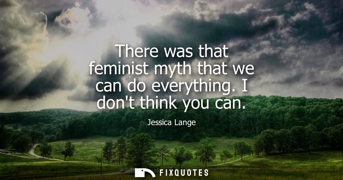 There was that feminist myth that we can do everything. I dont think you can