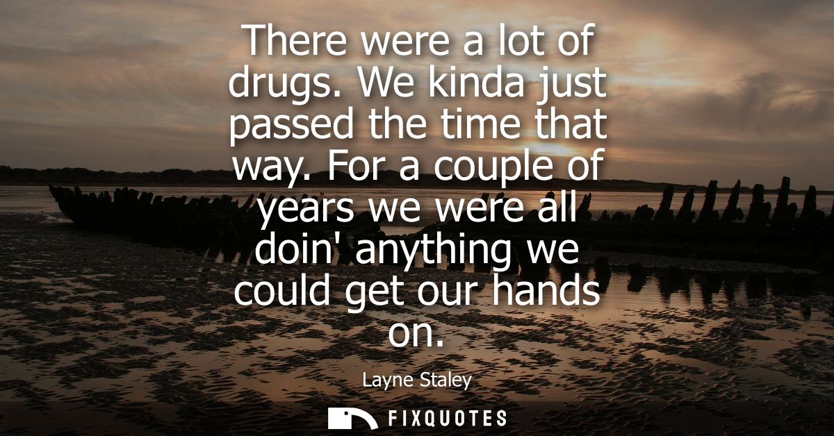 There were a lot of drugs. We kinda just passed the time that way. For a couple of years we were all doin anything we co