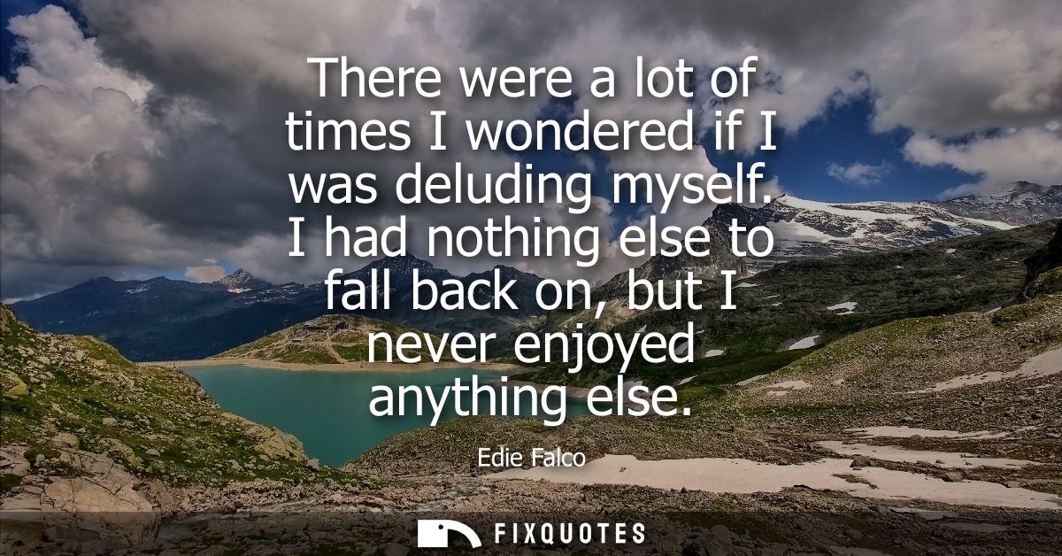 There were a lot of times I wondered if I was deluding myself. I had nothing else to fall back on, but I never enjoyed a
