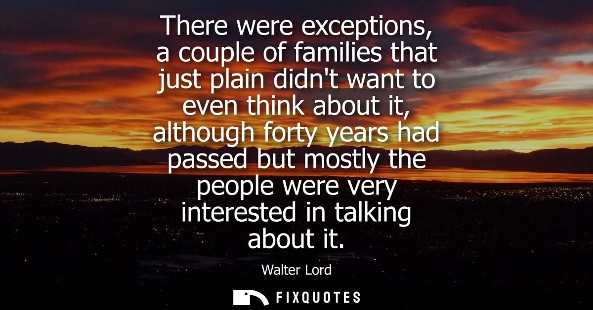 There were exceptions, a couple of families that just plain didnt want to even think about it, although forty years had 