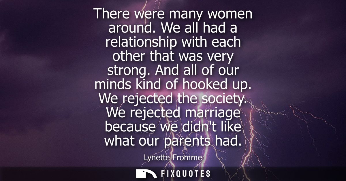 There were many women around. We all had a relationship with each other that was very strong. And all of our minds kind 