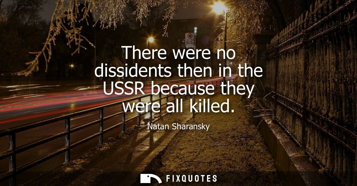 There were no dissidents then in the USSR because they were all killed